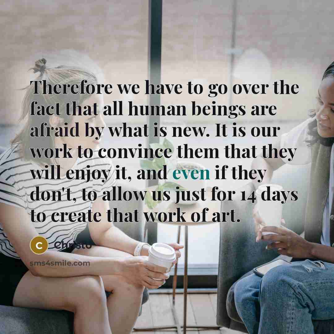 “Therefore we have to go over the fact that all human beings are afraid by what is new. It is our work to convince them that they will enjoy it, and even if they don't, to allow us just for 14 days to create that work of art.” quote by Christo