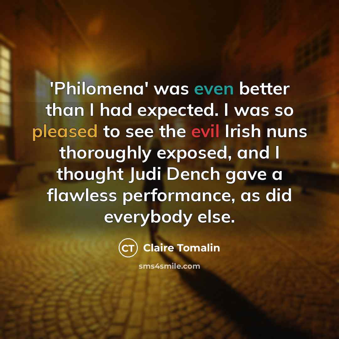 “'Philomena' was even better than I had expected. I was so pleased to see the evil Irish nuns thoroughly exposed, and I thought Judi Dench gave a flawless performance, as did everybody else.” quote by Claire Tomalin