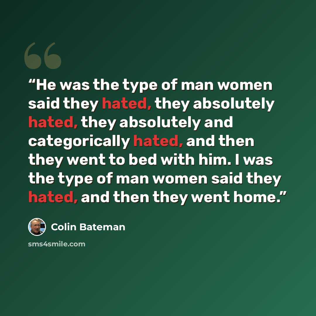 “He was the type of man women said they hated, they absolutely hated, they absolutely and categorically hated, and then they went to bed with him. I was the type of man women said they hated, and then they went home.” quote by Colin Bateman