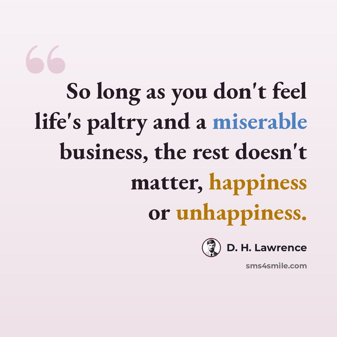 “So long as you don't feel life's paltry and a miserable business, the rest doesn't matter, happiness or unhappiness.” quote by D. H. Lawrence