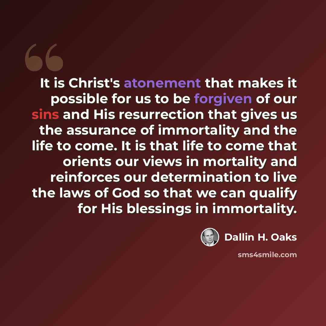 “It is Christ's atonement that makes it possible for us to be forgiven of our sins and His resurrection that gives us the assurance of immortality and the life to come. It is that life to come that orients our views in mortality and reinforces our determination to live the laws of God so that we…” quote by Dallin H. Oaks