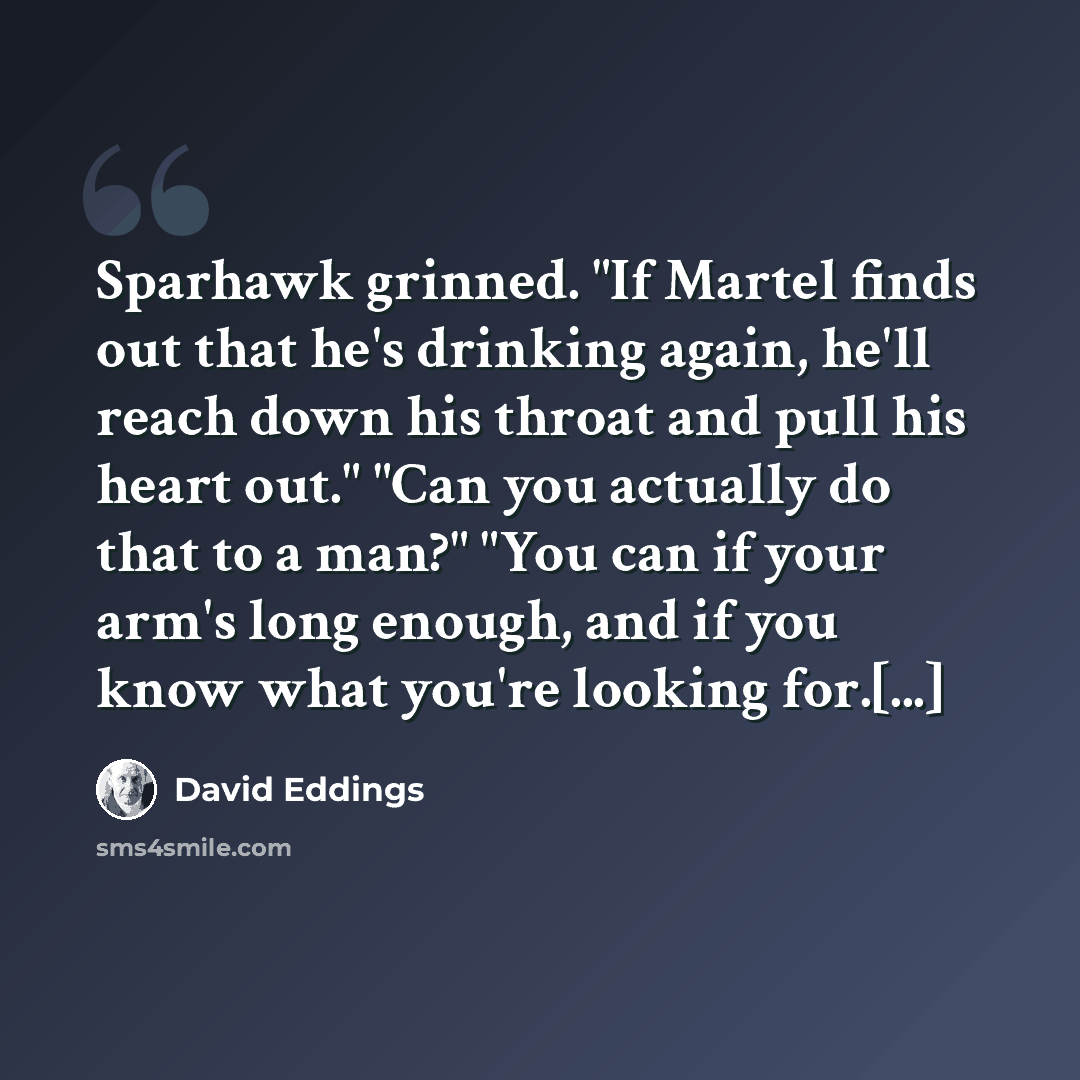 “Sparhawk grinned. "If Martel finds out that he's drinking again, he'll reach down his throat and pull his heart out." "Can you actually do that to a man?" "You can if your arm's long enough, and if you know what you're looking for.[...]” quote by David Eddings