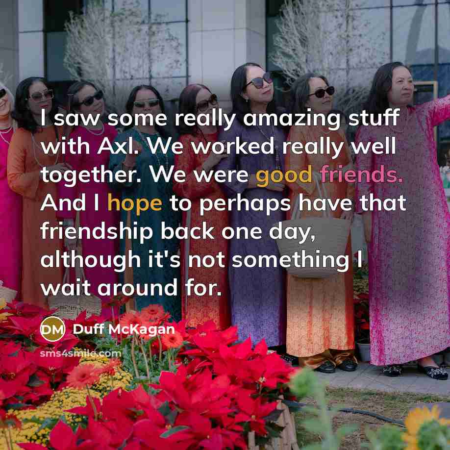 “I saw some really amazing stuff with Axl. We worked really well together. We were good friends. And I hope to perhaps have that friendship back one day, although it's not something I wait around for.” quote by Duff McKagan