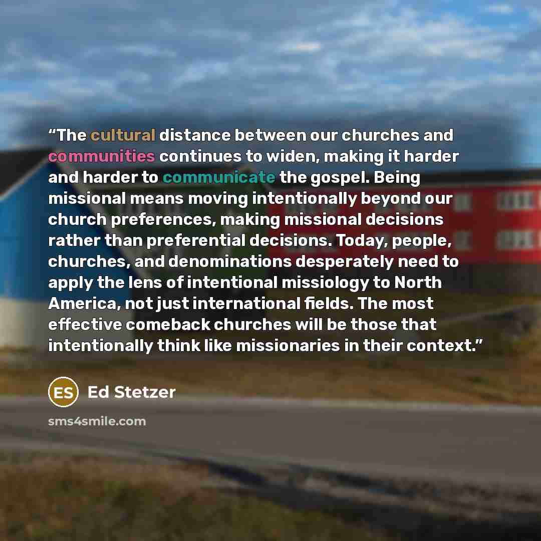 “The cultural distance between our churches and communities continues to widen, making it harder and harder to communicate the gospel. Being missional means moving intentionally beyond our church preferences, making missional decisions rather than preferential decisions. Today, people, churches…” quote by Ed Stetzer