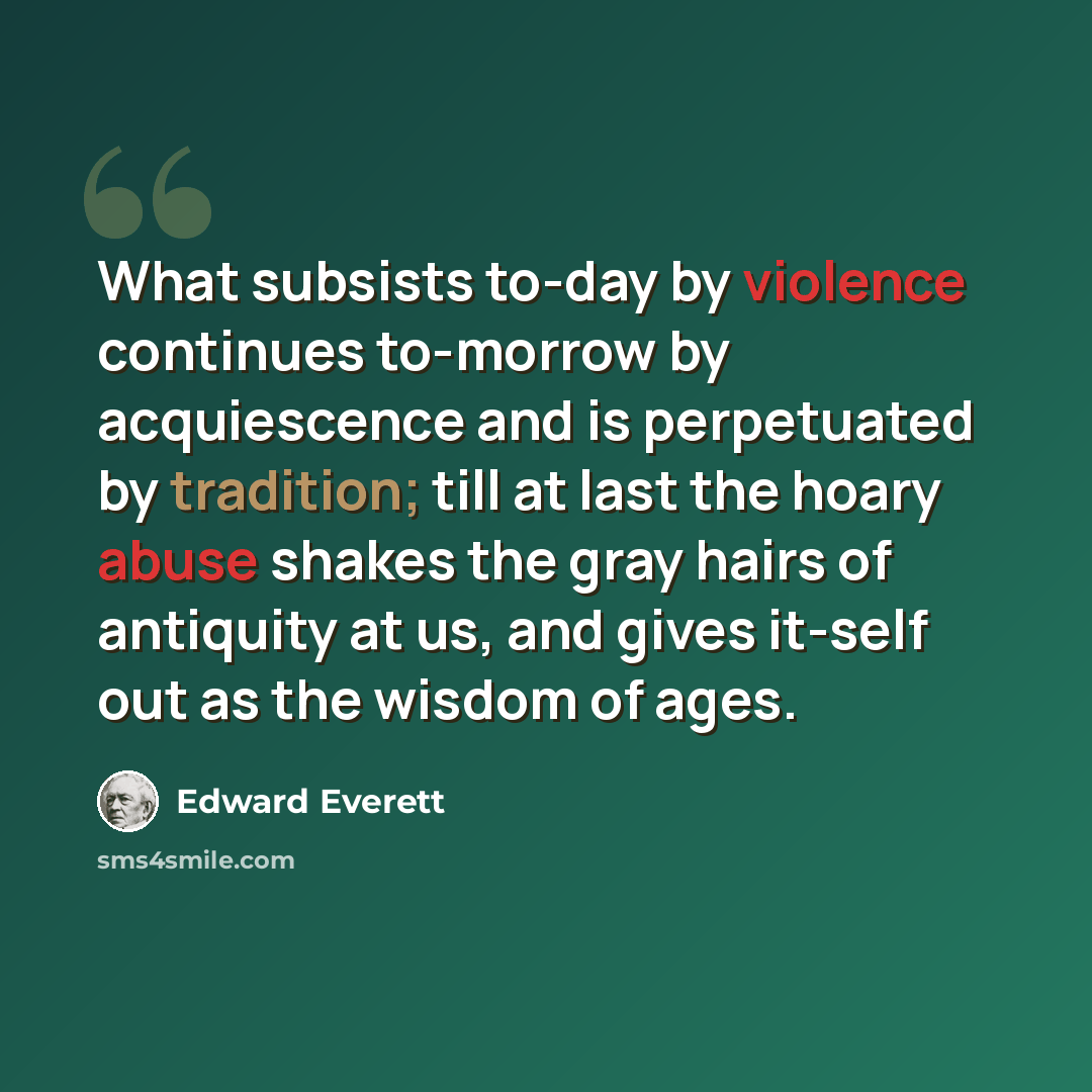 “What subsists to-day by violence continues to-morrow by acquiescence and is perpetuated by tradition; till at last the hoary abuse shakes the gray hairs of antiquity at us, and gives it-self out as the wisdom of ages.” quote by Edward Everett