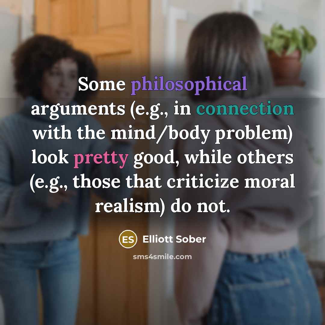 “Some philosophical arguments (e.g., in connection with the mind/body problem) look pretty good, while others (e.g., those that criticize moral realism) do not.” quote by Elliott Sober