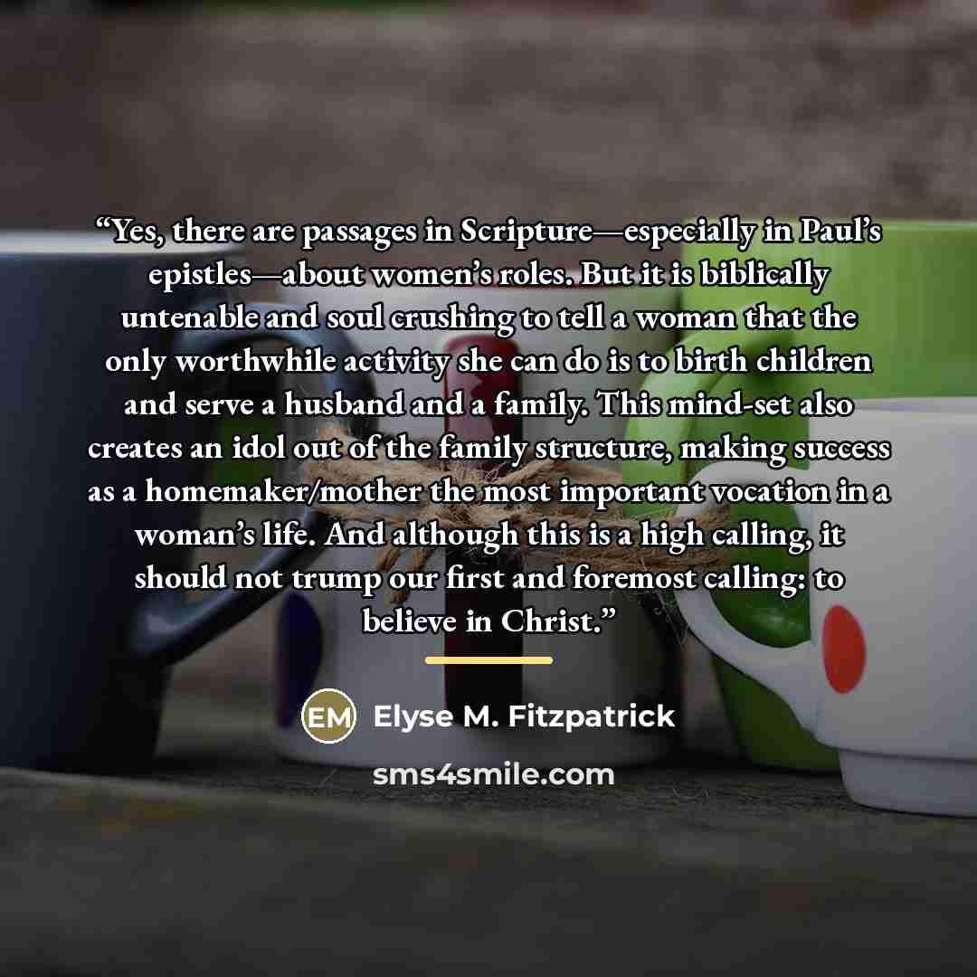 “Yes, there are passages in Scripture—especially in Paul’s epistles—about women’s roles. But it is biblically untenable and soul crushing to tell a woman that the only worthwhile activity she can do is to birth children and serve a husband and a family. This mind-set also creates an idol out of the…” quote by Elyse M. Fitzpatrick