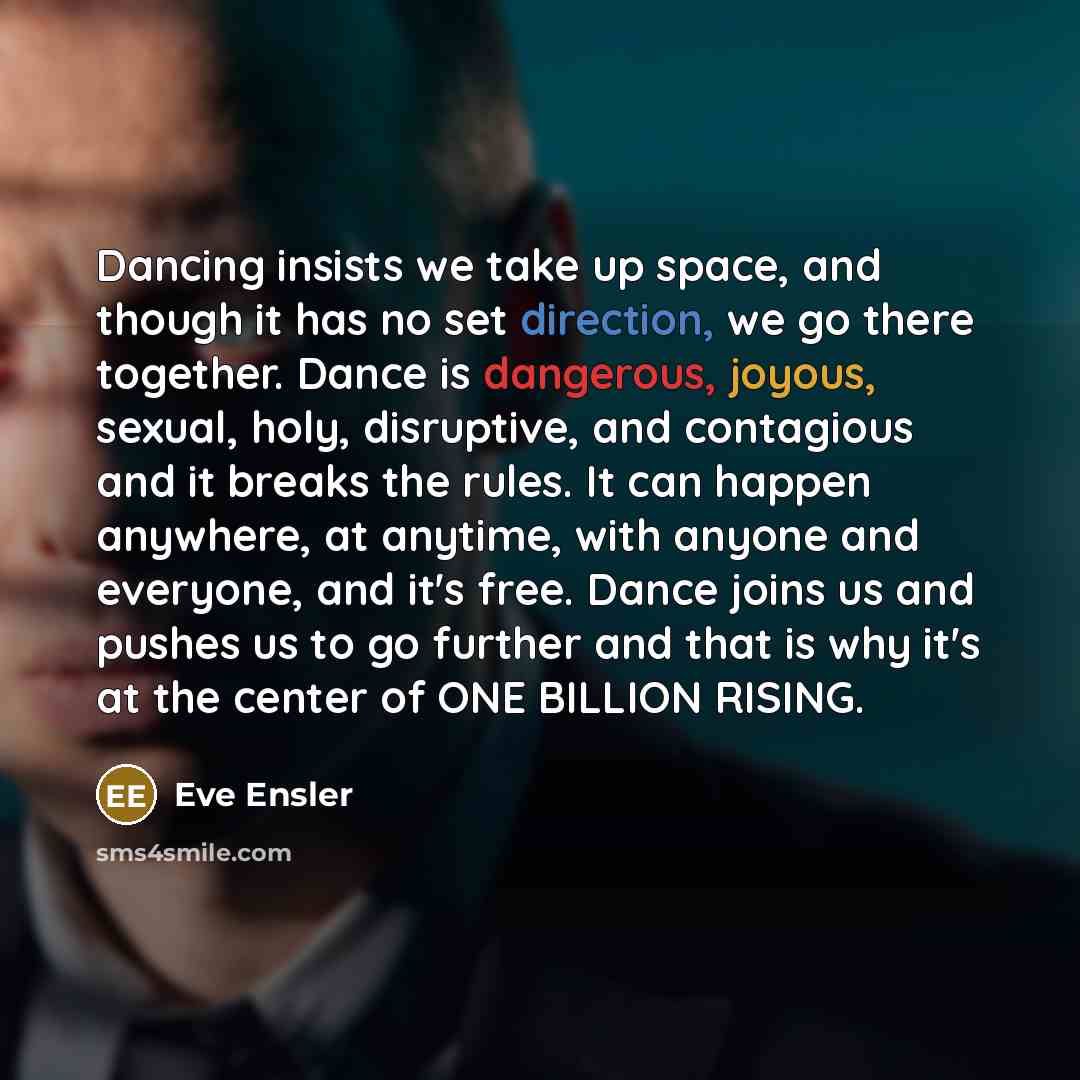 “Dancing insists we take up space, and though it has no set direction, we go there together. Dance is dangerous, joyous, sexual, holy, disruptive, and contagious and it breaks the rules. It can happen anywhere, at anytime, with anyone and everyone, and it's free. Dance joins us and pushes us to go…” quote by Eve Ensler