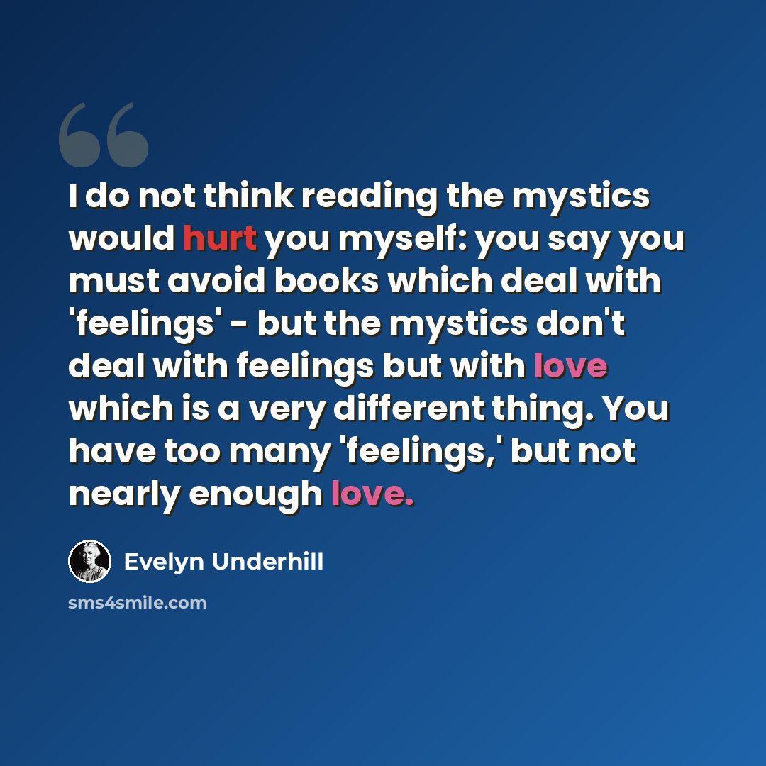 “I do not think reading the mystics would hurt you myself: you say you must avoid books which deal with 'feelings' - but the mystics don't deal with feelings but with love which is a very different thing. You have too many 'feelings,' but not nearly enough love.” quote by Evelyn Underhill