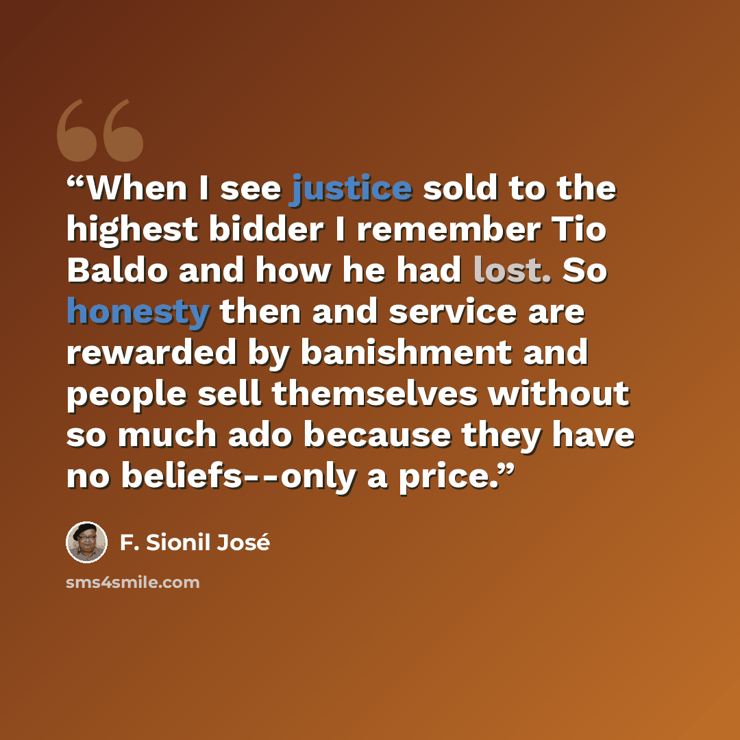 “When I see justice sold to the highest bidder I remember Tio Baldo and how he had lost. So honesty then and service are rewarded by banishment and people sell themselves without so much ado because they have no beliefs--only a price.” quote by F. Sionil José