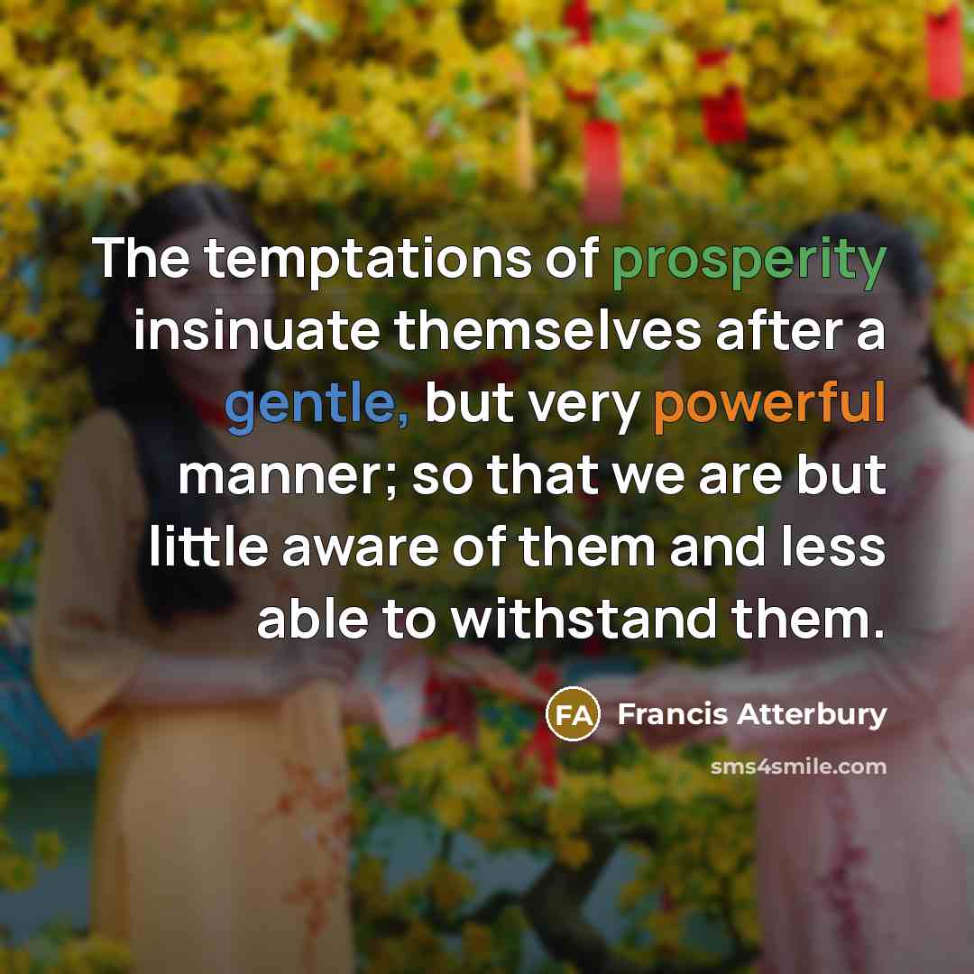 “The temptations of prosperity insinuate themselves after a gentle, but very powerful manner; so that we are but little aware of them and less able to withstand them.” quote by Francis Atterbury