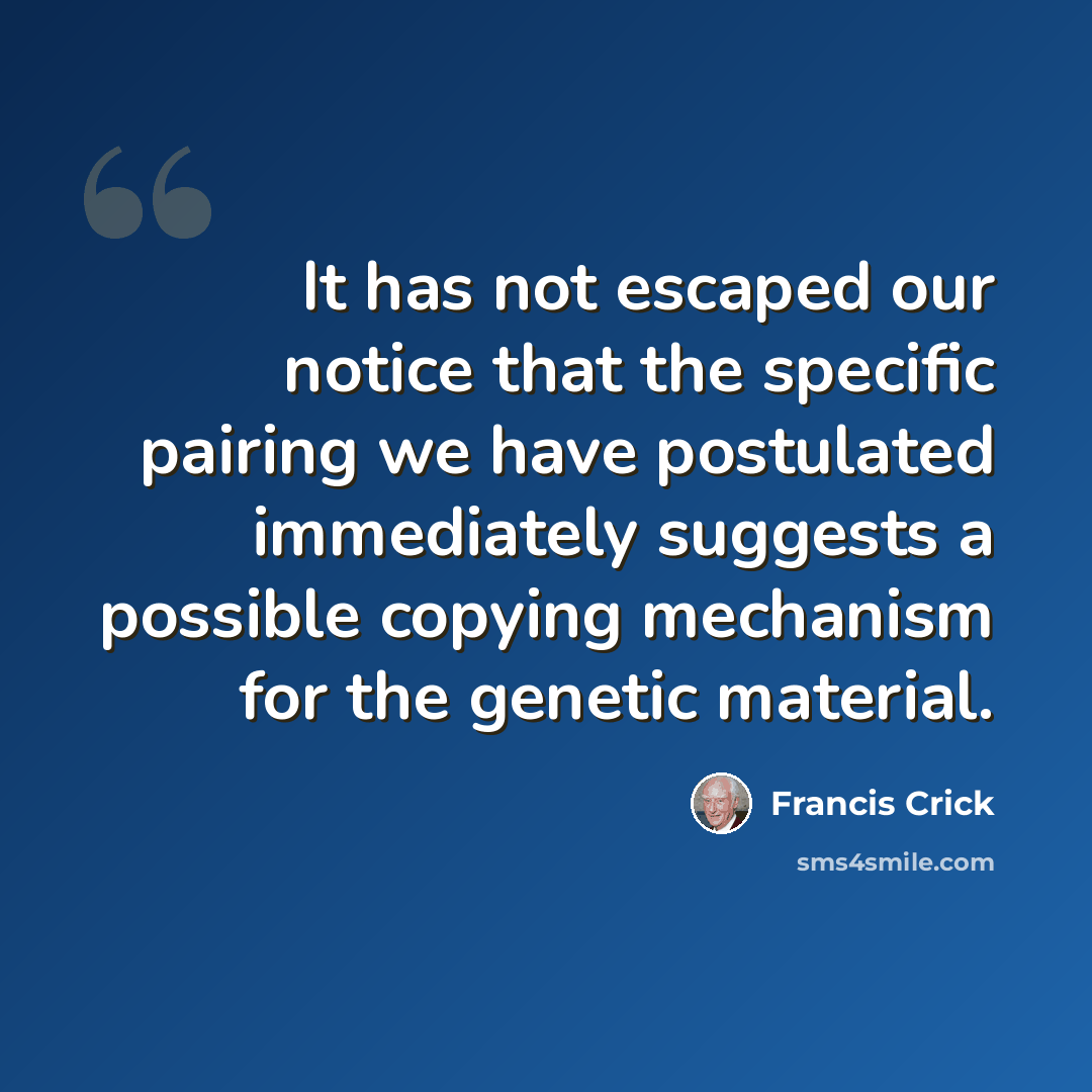 “It has not escaped our notice that the specific pairing we have postulated immediately suggests a possible copying mechanism for the genetic material.” quote by Francis Crick