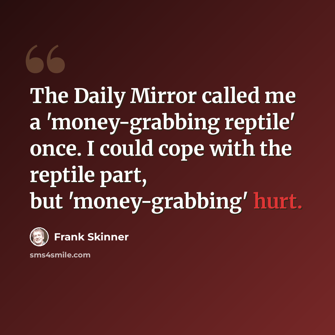 “The Daily Mirror called me a 'money-grabbing reptile' once. I could cope with the reptile part, but 'money-grabbing' hurt.” quote by Frank Skinner