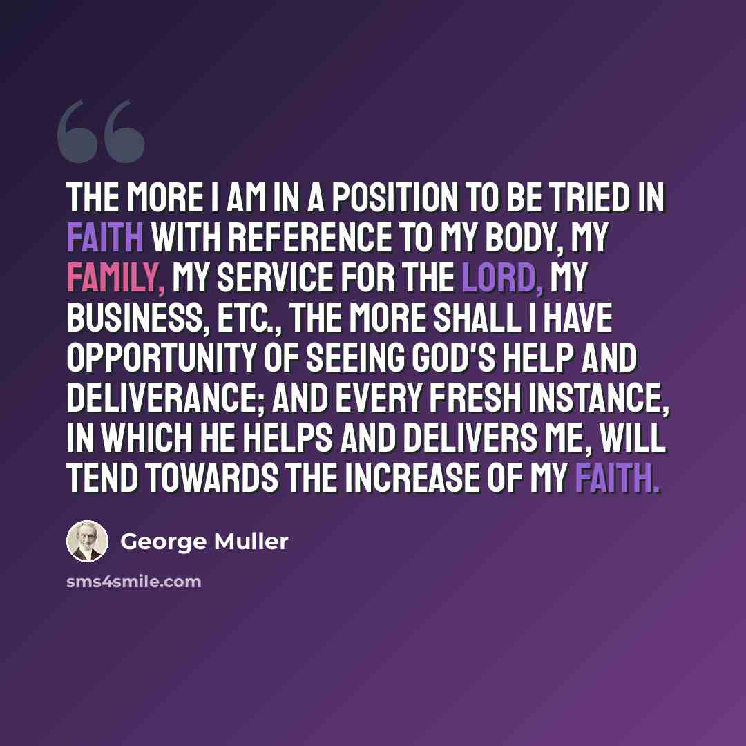 “The more I am in a position to be tried in faith with reference to my body, my family, my service for the Lord, my business, etc., the more shall I have opportunity of seeing God's help and deliverance; and every fresh instance, in which He helps and delivers me, will tend towards the increase of…” quote by George Muller