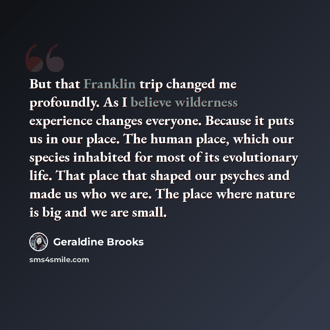 “But that Franklin trip changed me profoundly. As I believe wilderness experience changes everyone. Because it puts us in our place. The human place, which our species inhabited for most of its evolutionary life. That place that shaped our psyches and made us who we are. The place where nature is…” quote by Geraldine Brooks