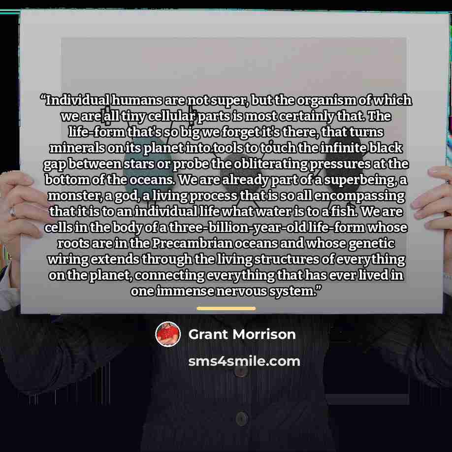 “Individual humans are not super, but the organism of which we are all tiny cellular parts is most certainly that. The life-form that's so big we forget it's there, that turns minerals on its planet into tools to touch the infinite black gap between stars or probe the obliterating pressures at the…” quote by Grant Morrison