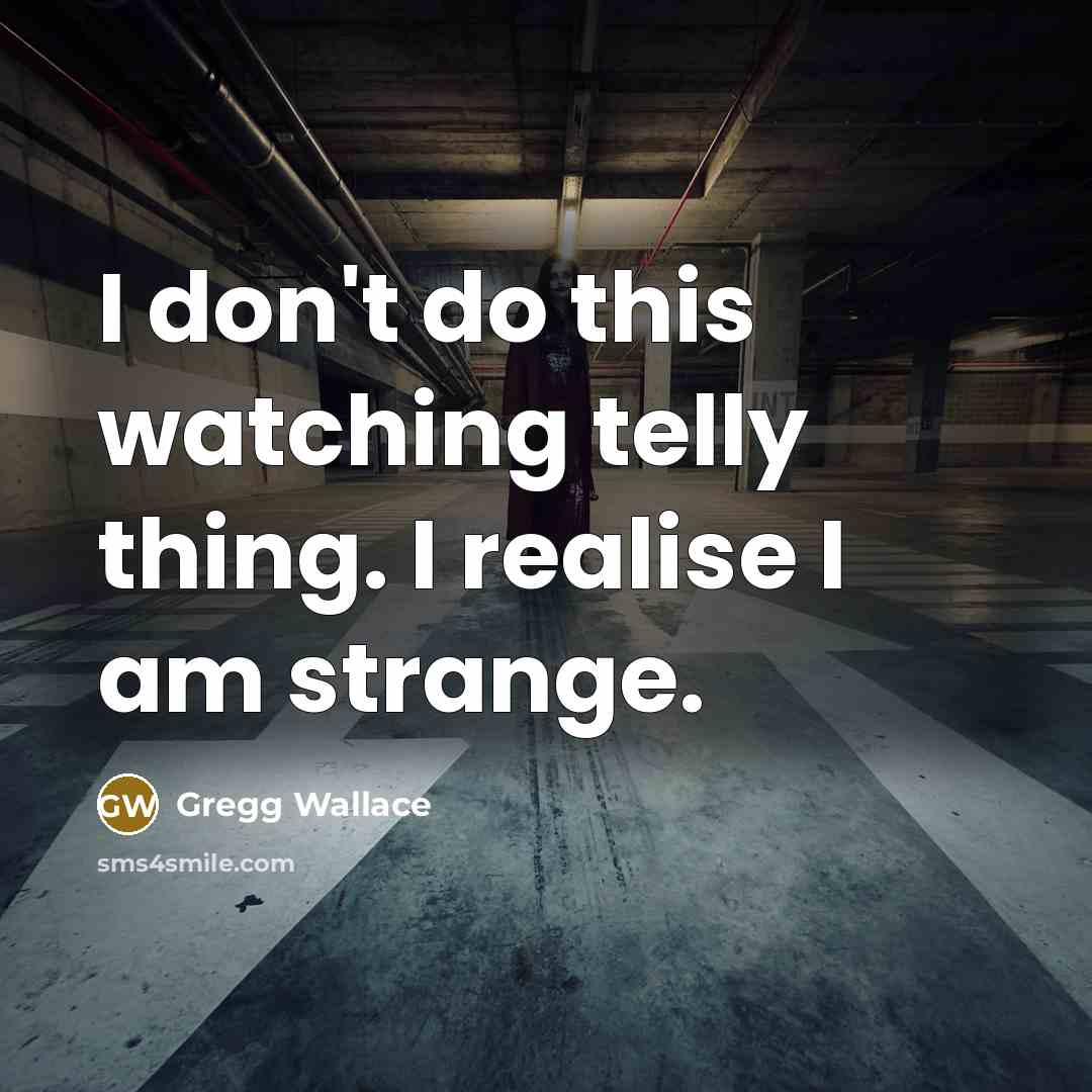 “I don't do this watching telly thing. I realise I am strange.” quote by Gregg Wallace