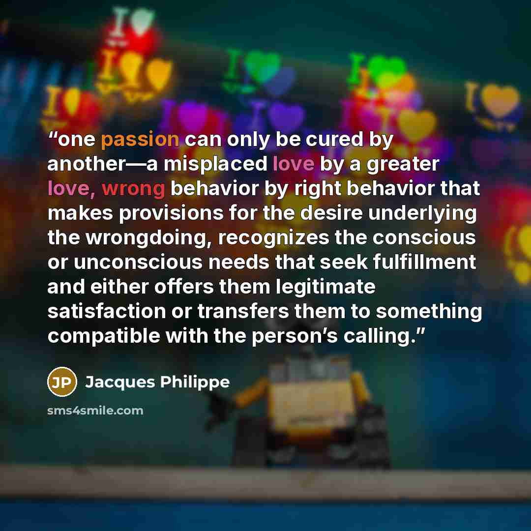 “one passion can only be cured by another—a misplaced love by a greater love, wrong behavior by right behavior that makes provisions for the desire underlying the wrongdoing, recognizes the conscious or unconscious needs that seek fulfillment and either offers them legitimate satisfaction or…” quote by Jacques Philippe