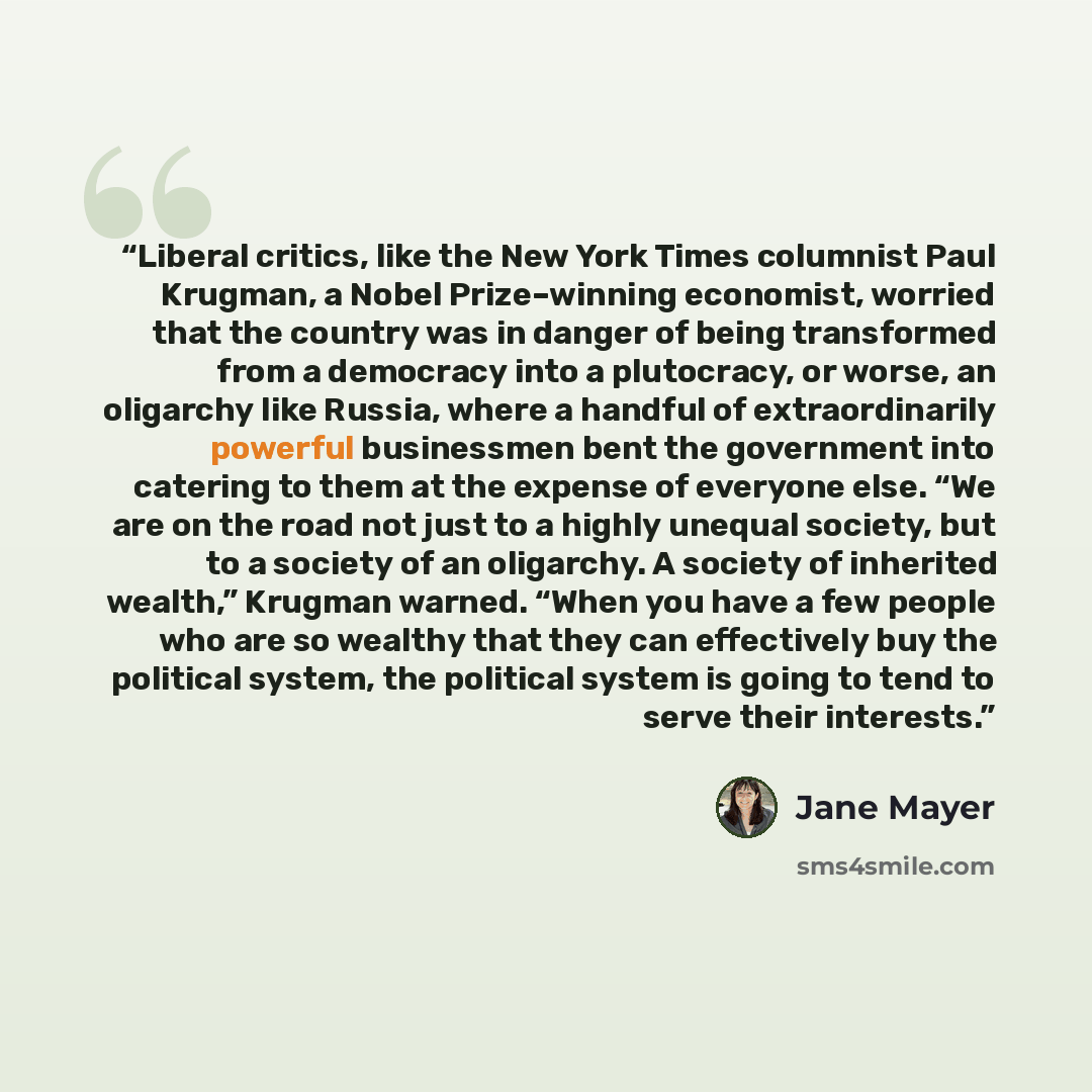 “Liberal critics, like the New York Times columnist Paul Krugman, a Nobel Prize–winning economist, worried that the country was in danger of being transformed from a democracy into a plutocracy, or worse, an oligarchy like Russia, where a handful of extraordinarily powerful businessmen bent the…” quote by Jane Mayer