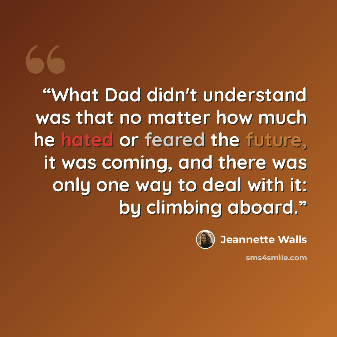 “What Dad didn't understand was that no matter how much he hated or feared the future, it was coming, and there was only one way to deal with it: by climbing aboard.” quote by Jeannette Walls