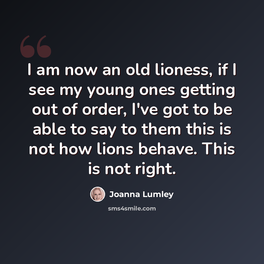 “I am now an old lioness, if I see my young ones getting out of order, I've got to be able to say to them this is not how lions behave. This is not right.” quote by Joanna Lumley