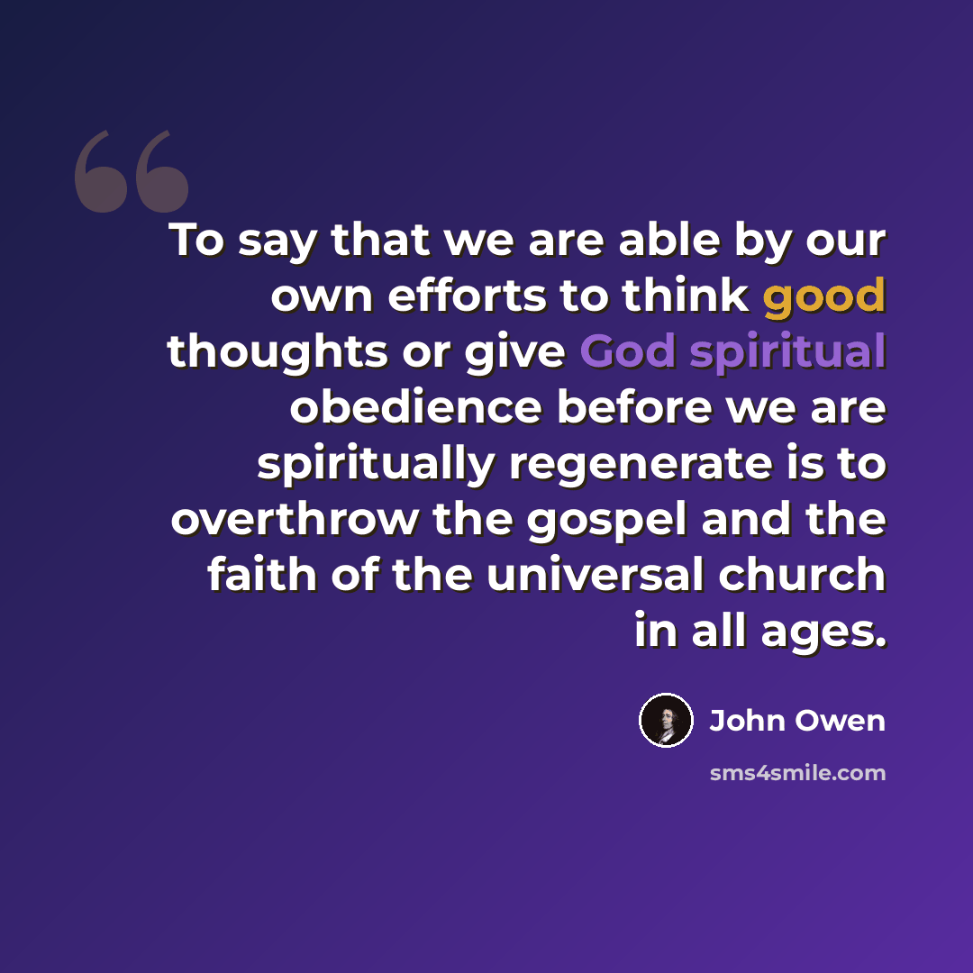 “To say that we are able by our own efforts to think good thoughts or give God spiritual obedience before we are spiritually regenerate is to overthrow the gospel and the faith of the universal church in all ages.” quote by John Owen