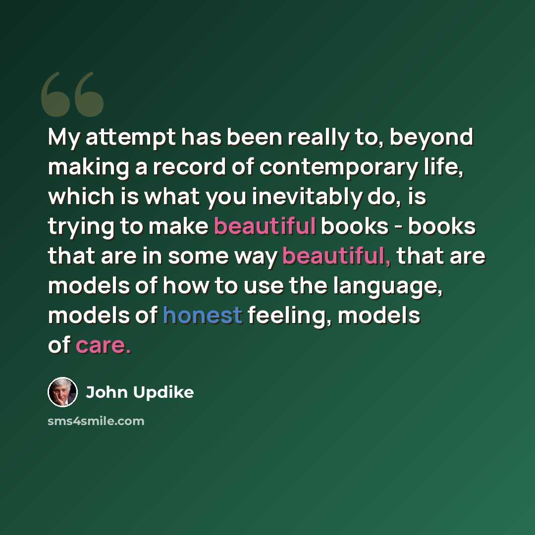 “My attempt has been really to, beyond making a record of contemporary life, which is what you inevitably do, is trying to make beautiful books - books that are in some way beautiful, that are models of how to use the language, models of honest feeling, models of care.” quote by John Updike