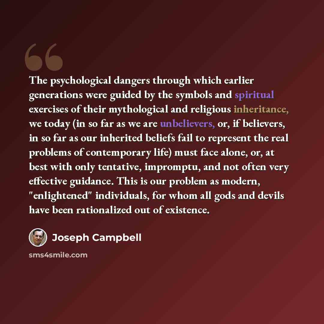 “The psychological dangers through which earlier generations were guided by the symbols and spiritual exercises of their mythological and religious inheritance, we today (in so far as we are unbelievers, or, if believers, in so far as our inherited beliefs fail to represent the real problems of…” quote by Joseph Campbell