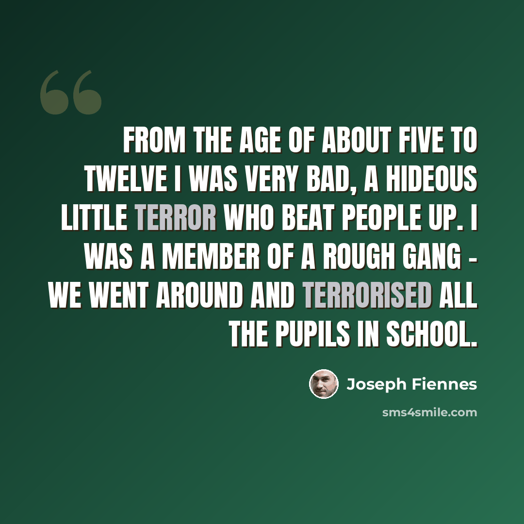 “From the age of about five to twelve I was very bad, a hideous little terror who beat people up. I was a member of a Rough Gang - we went around and terrorised all the pupils in school.” quote by Joseph Fiennes