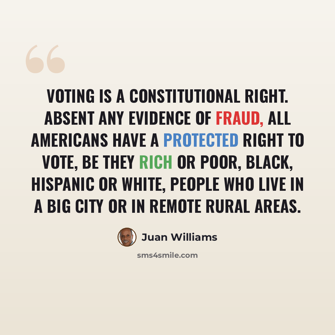 “Voting is a Constitutional right. Absent any evidence of fraud, all Americans have a protected right to vote, be they rich or poor, black, Hispanic or white, people who live in a big city or in remote rural areas.” quote by Juan Williams
