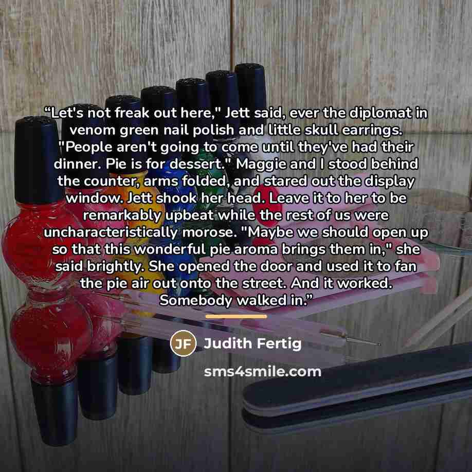 “Let's not freak out here," Jett said, ever the diplomat in venom green nail polish and little skull earrings. "People aren't going to come until they've had their dinner. Pie is for dessert." Maggie and I stood behind the counter, arms folded, and stared out the display window. Jett shook her…” quote by Judith Fertig