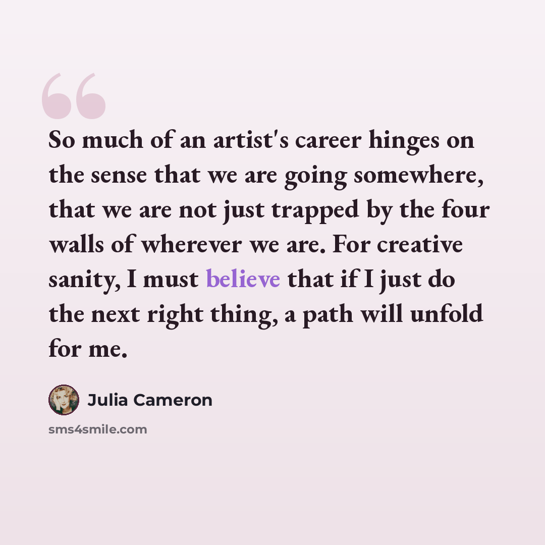 “So much of an artist's career hinges on the sense that we are going somewhere, that we are not just trapped by the four walls of wherever we are. For creative sanity, I must believe that if I just do the next right thing, a path will unfold for me.” quote by Julia Cameron