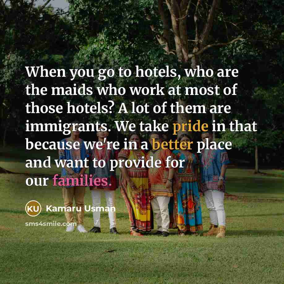 “When you go to hotels, who are the maids who work at most of those hotels? A lot of them are immigrants. We take pride in that because we're in a better place and want to provide for our families.” quote by Kamaru Usman