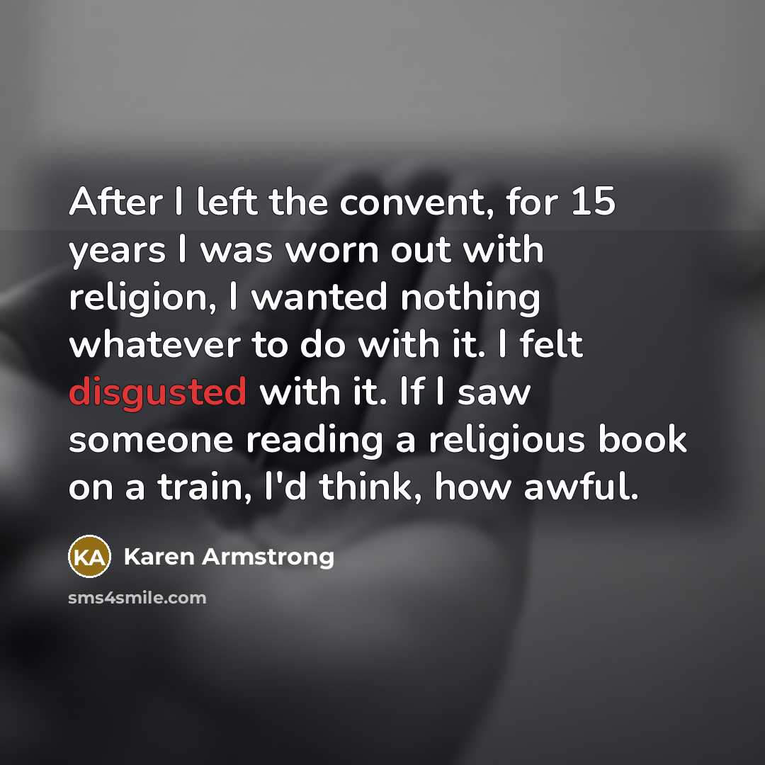 “After I left the convent, for 15 years I was worn out with religion, I wanted nothing whatever to do with it. I felt disgusted with it. If I saw someone reading a religious book on a train, I'd think, how awful.” quote by Karen Armstrong