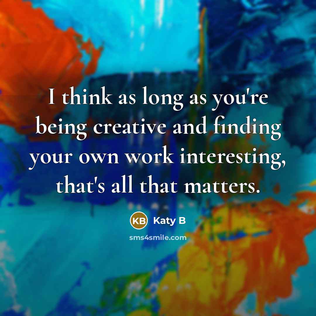 “I think as long as you're being creative and finding your own work interesting, that's all that matters.” quote by Katy B