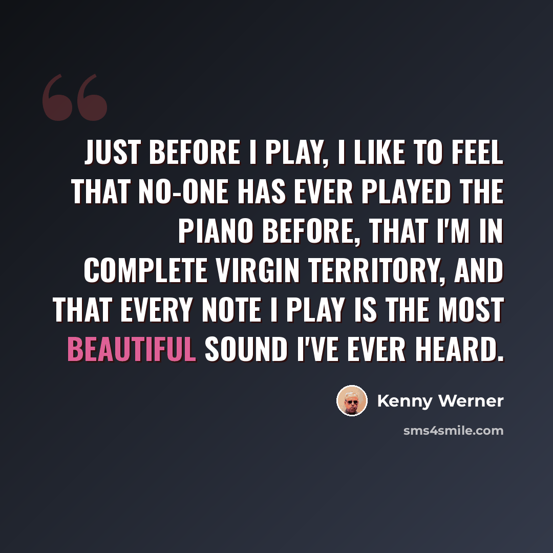 “Just before I play, I like to feel that no-one has ever played the piano before, that I'm in complete virgin territory, and that every note I play is the most beautiful sound I've ever heard.” quote by Kenny Werner