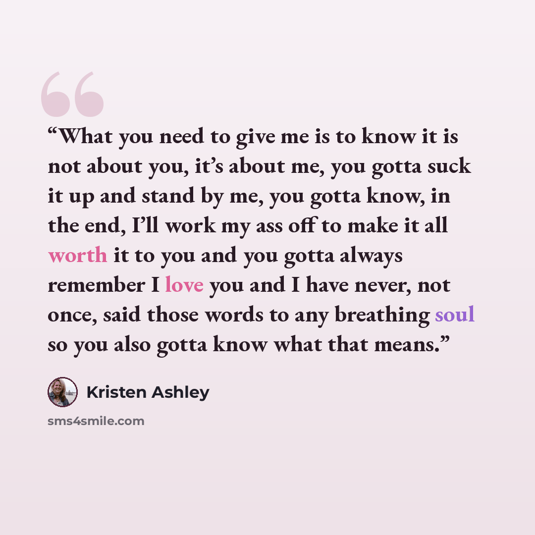 “What you need to give me is to know it is not about you, it’s about me, you gotta suck it up and stand by me, you gotta know, in the end, I’ll work my ass off to make it all worth it to you and you gotta always remember I love you and I have never, not once, said those words to any breathing soul…” quote by Kristen Ashley