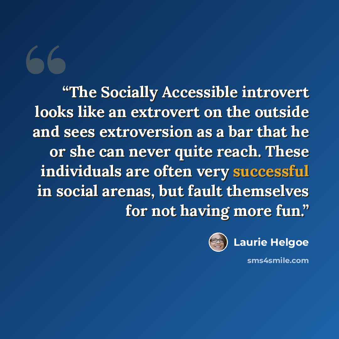 “The Socially Accessible introvert looks like an extrovert on the outside and sees extroversion as a bar that he or she can never quite reach. These individuals are often very successful in social arenas, but fault themselves for not having more fun.” quote by Laurie Helgoe