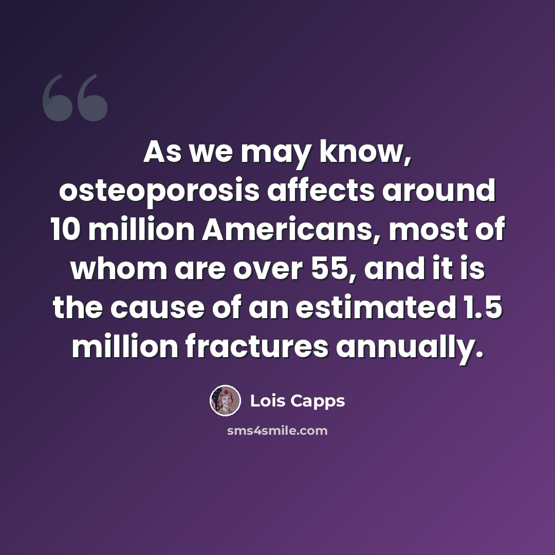 “As we may know, osteoporosis affects around 10 million Americans, most of whom are over 55, and it is the cause of an estimated 1.5 million fractures annually.” quote by Lois Capps