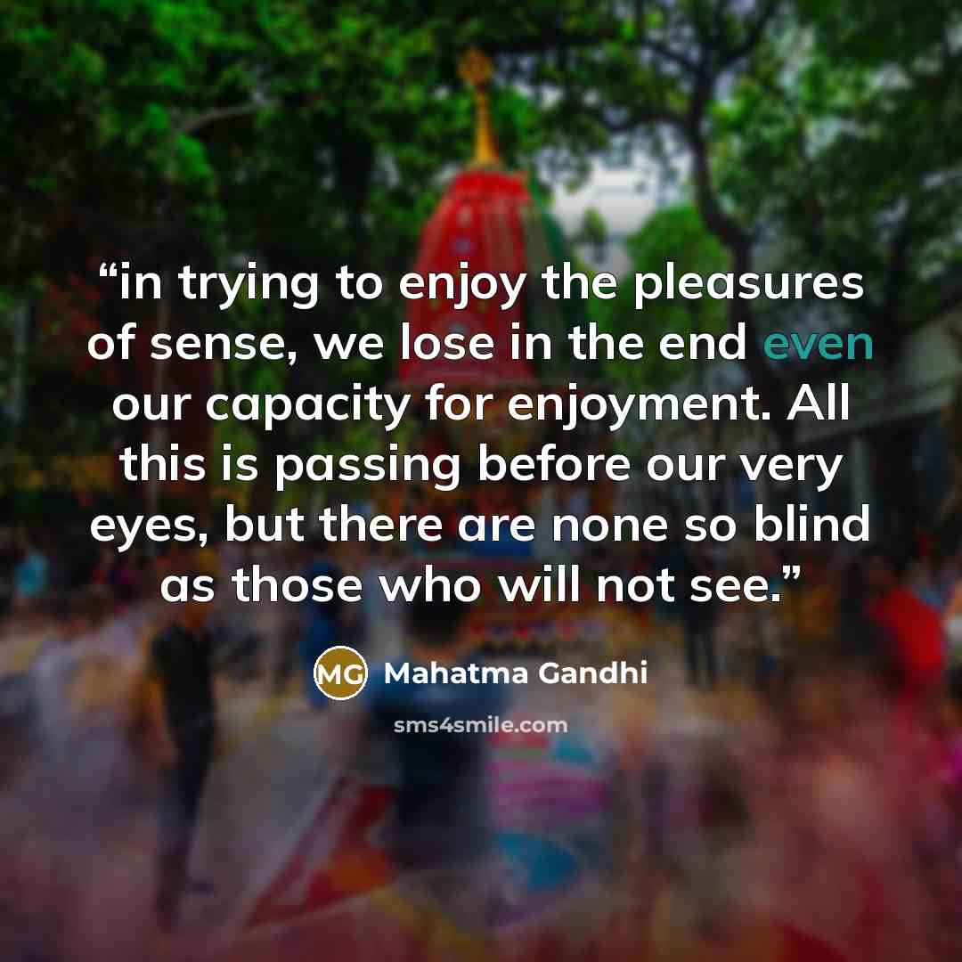 “in trying to enjoy the pleasures of sense, we lose in the end even our capacity for enjoyment. All this is passing before our very eyes, but there are none so blind as those who will not see.” quote by Mahatma Gandhi