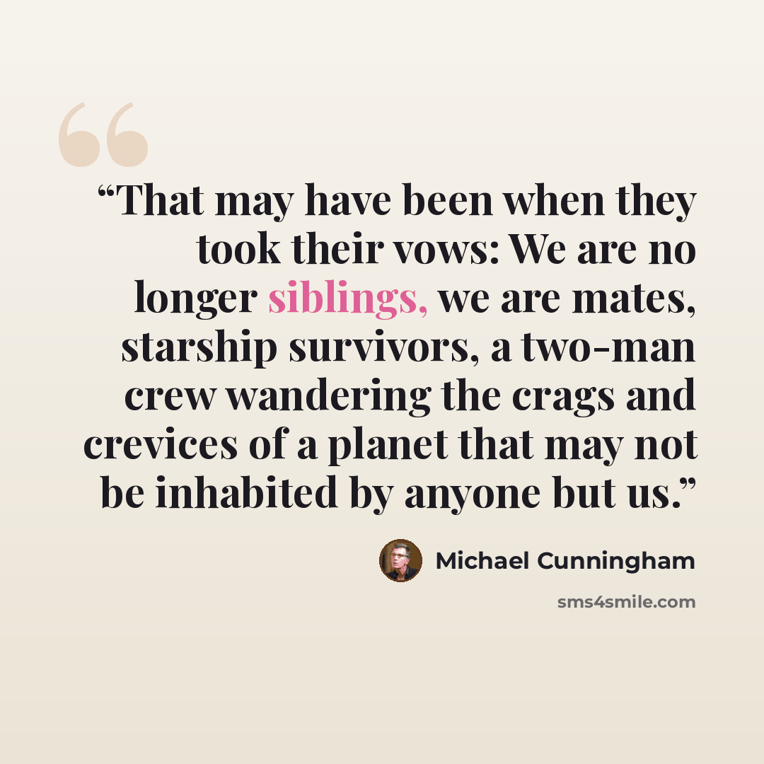 “That may have been when they took their vows: We are no longer siblings, we are mates, starship survivors, a two-man crew wandering the crags and crevices of a planet that may not be inhabited by anyone but us.” quote by Michael Cunningham