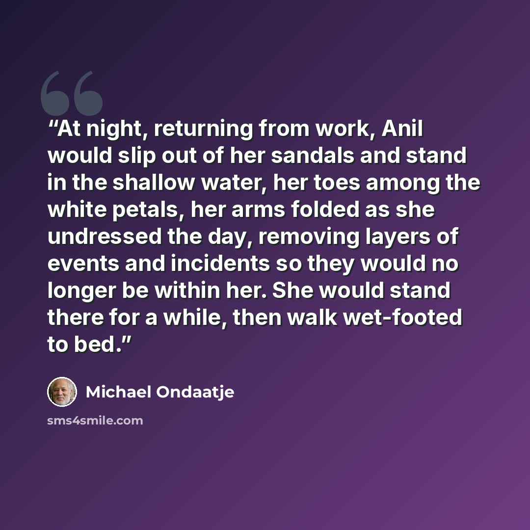 “At night, returning from work, Anil would slip out of her sandals and stand in the shallow water, her toes among the white petals, her arms folded as she undressed the day, removing layers of events and incidents so they would no longer be within her. She would stand there for a while, then walk…” quote by Michael Ondaatje