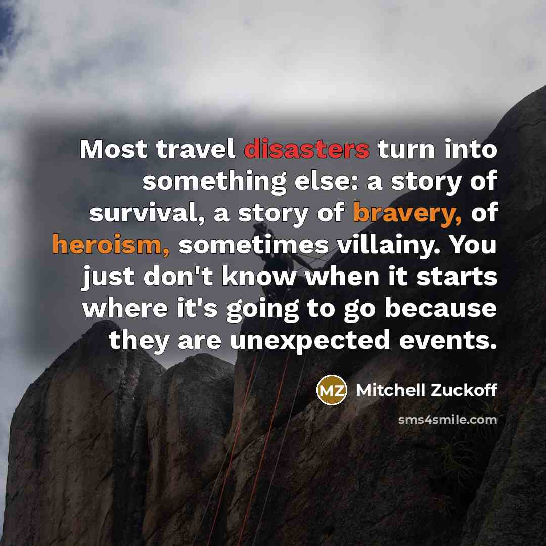 “Most travel disasters turn into something else: a story of survival, a story of bravery, of heroism, sometimes villainy. You just don't know when it starts where it's going to go because they are unexpected events.” quote by Mitchell Zuckoff