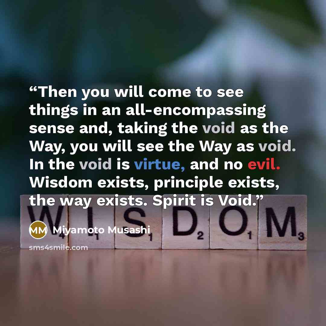 “Then you will come to see things in an all-encompassing sense and, taking the void as the Way, you will see the Way as void. In the void is virtue, and no evil. Wisdom exists, principle exists, the way exists. Spirit is Void.” quote by Miyamoto Musashi