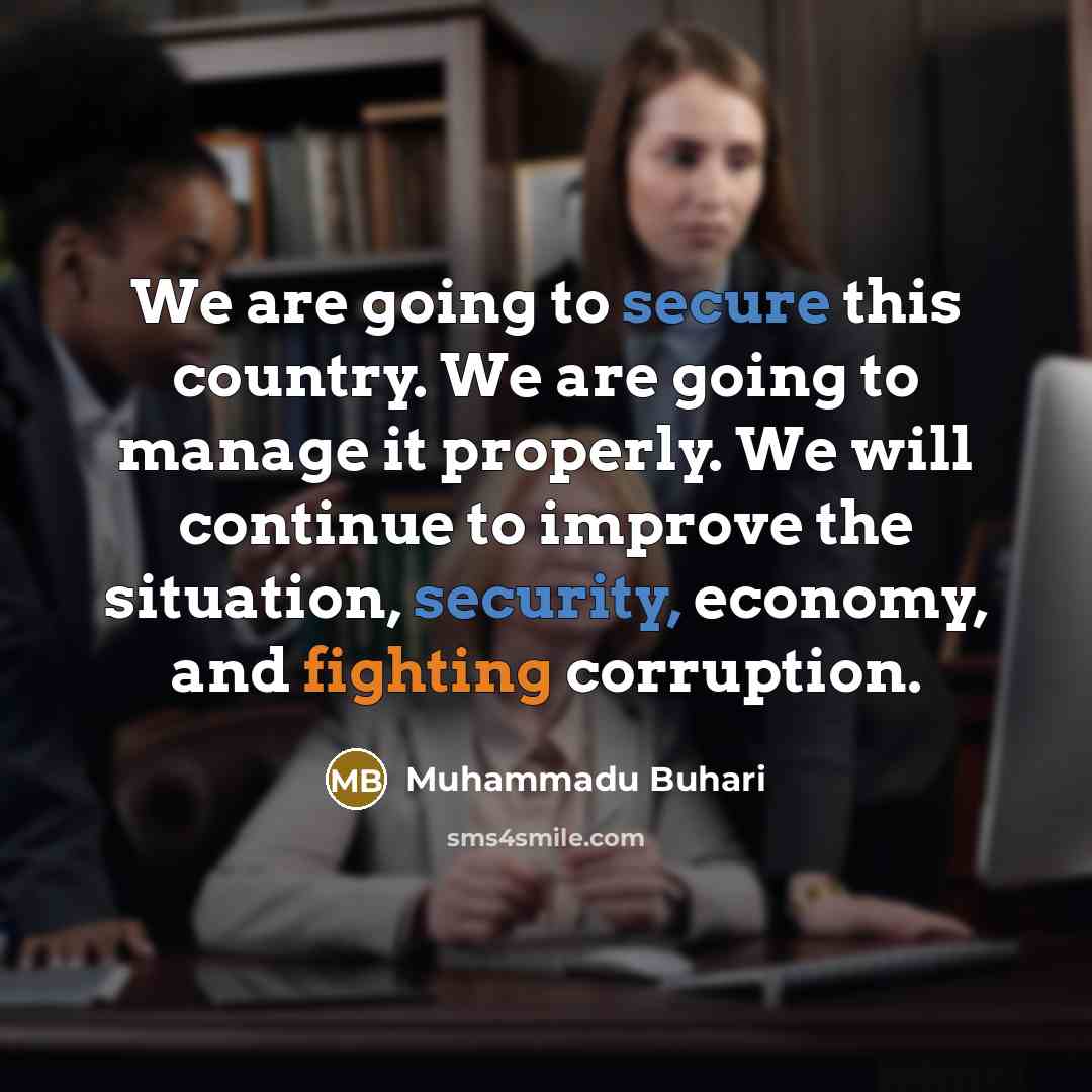 “We are going to secure this country. We are going to manage it properly. We will continue to improve the situation, security, economy, and fighting corruption.” quote by Muhammadu Buhari
