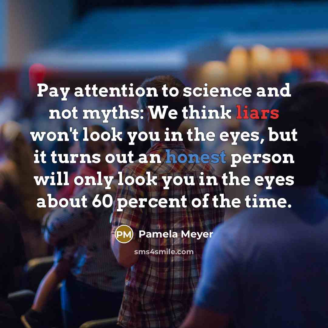 “Pay attention to science and not myths: We think liars won't look you in the eyes, but it turns out an honest person will only look you in the eyes about 60 percent of the time.” quote by Pamela Meyer