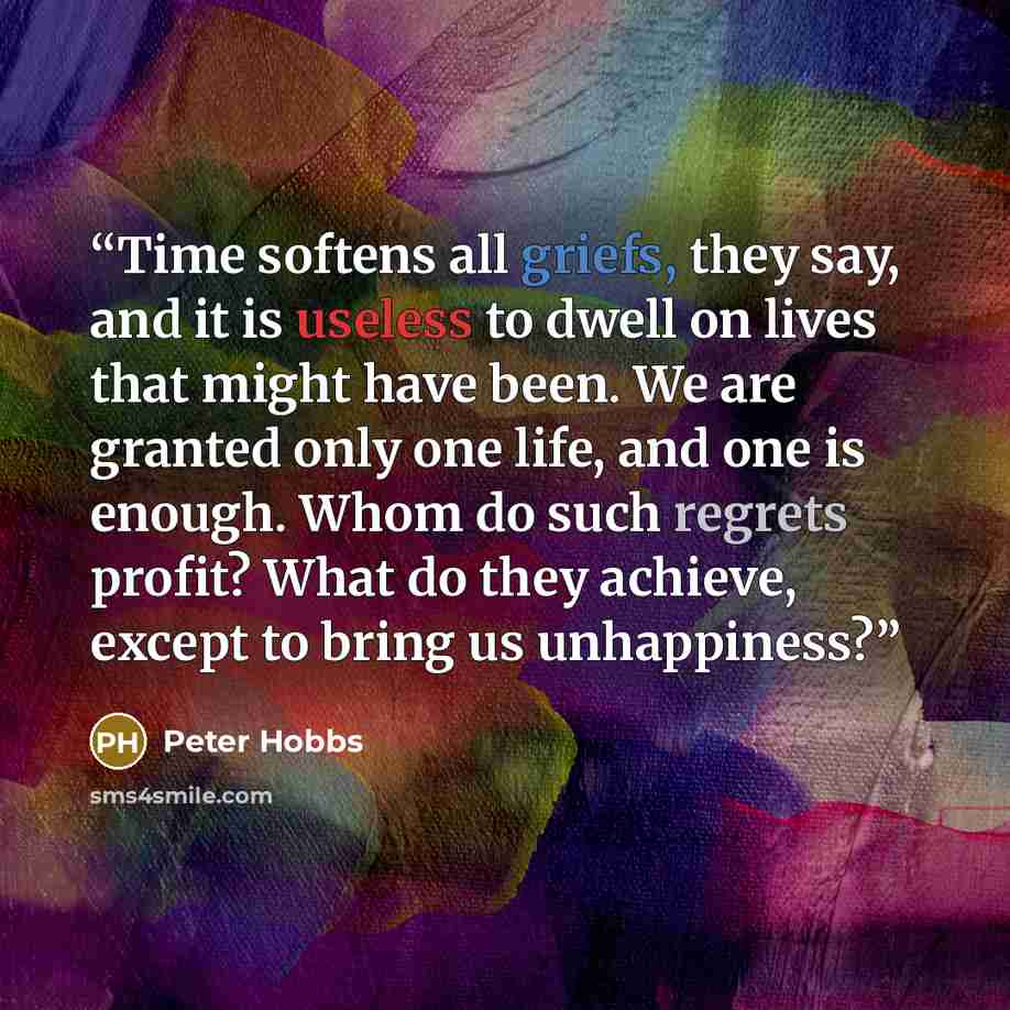 “Time softens all griefs, they say, and it is useless to dwell on lives that might have been. We are granted only one life, and one is enough. Whom do such regrets profit? What do they achieve, except to bring us unhappiness?” quote by Peter Hobbs