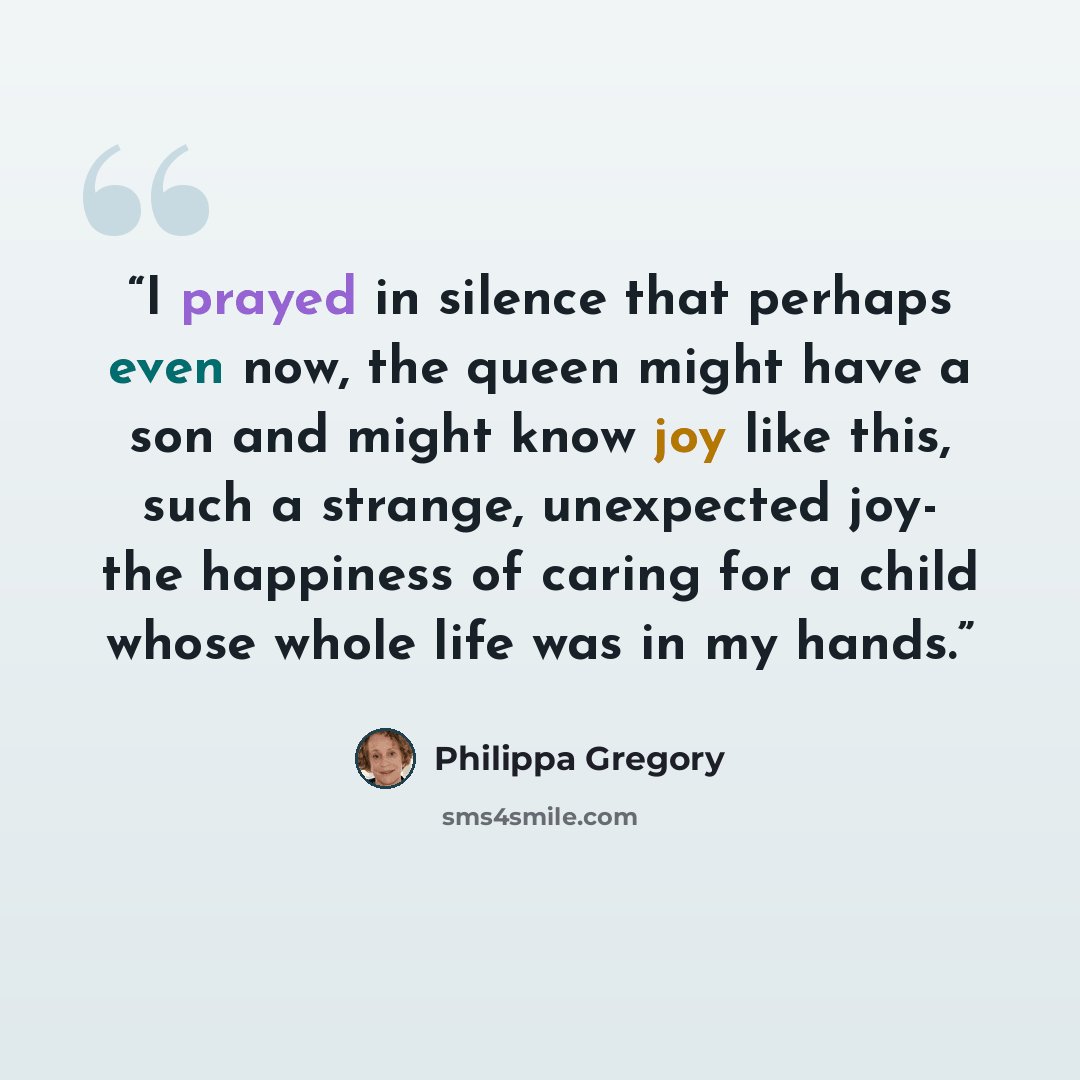 “I prayed in silence that perhaps even now, the queen might have a son and might know joy like this, such a strange, unexpected joy- the happiness of caring for a child whose whole life was in my hands.” quote by Philippa Gregory