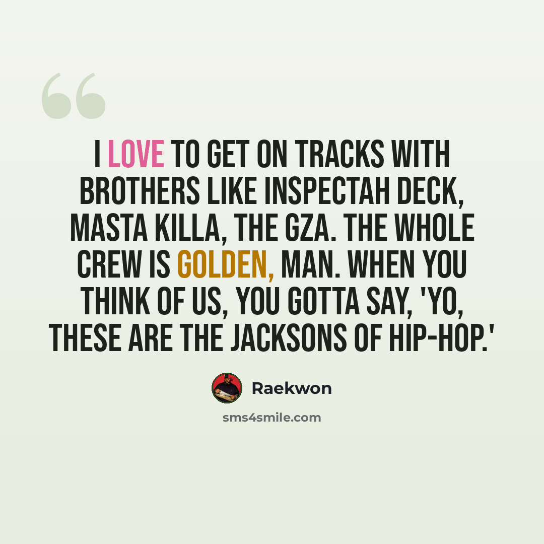 “I love to get on tracks with brothers like Inspectah Deck, Masta Killa, the GZA. The whole crew is golden, man. When you think of us, you gotta say, 'Yo, these are the Jacksons of hip-hop.'” quote by Raekwon