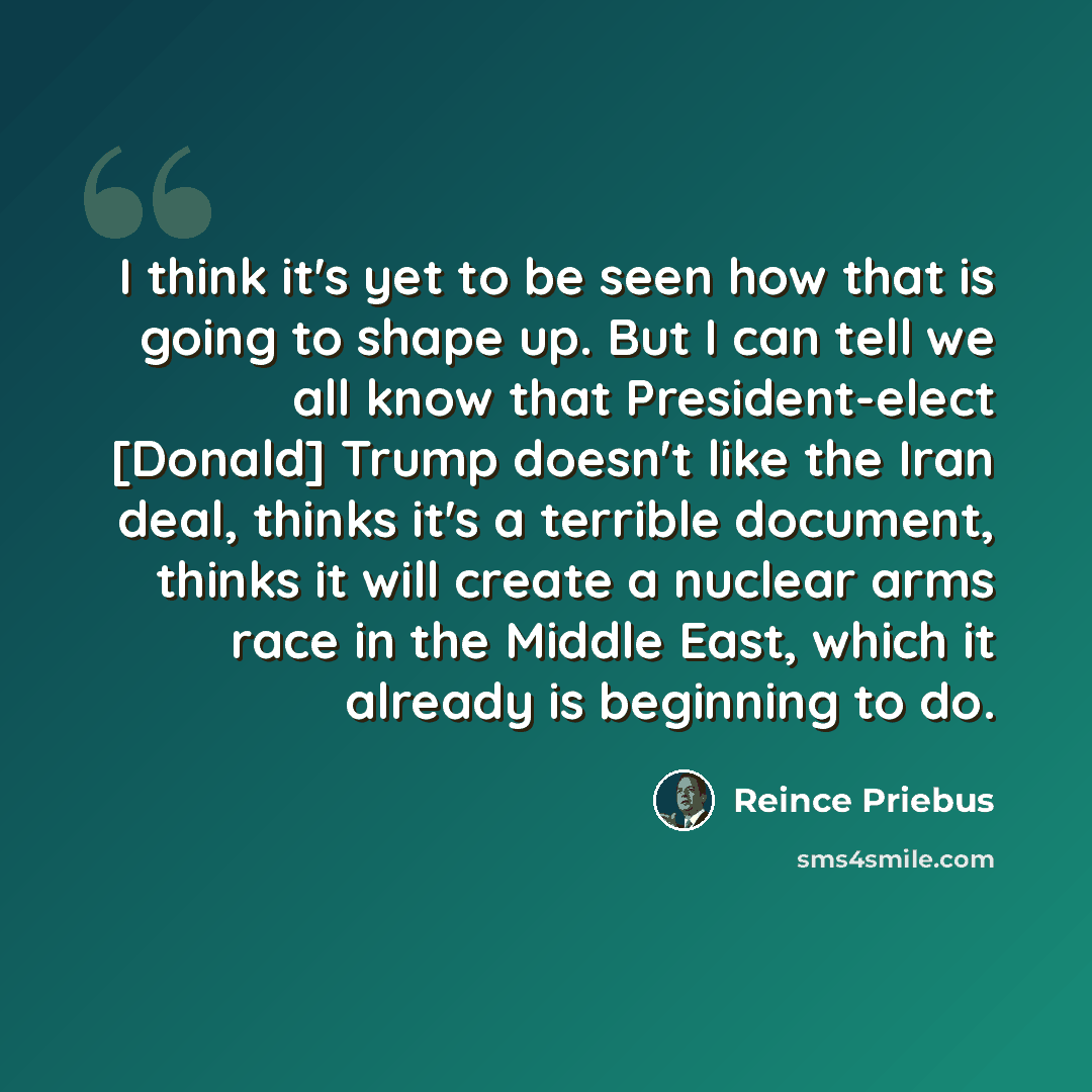 “I think it's yet to be seen how that is going to shape up. But I can tell we all know that President-elect [Donald] Trump doesn't like the Iran deal, thinks it's a terrible document, thinks it will create a nuclear arms race in the Middle East, which it already is beginning to do.” quote by Reince Priebus